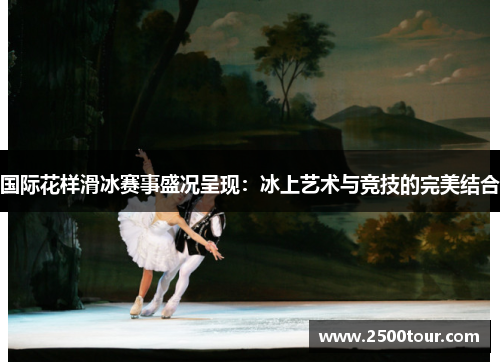 国际花样滑冰赛事盛况呈现：冰上艺术与竞技的完美结合