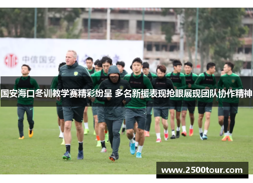 国安海口冬训教学赛精彩纷呈 多名新援表现抢眼展现团队协作精神