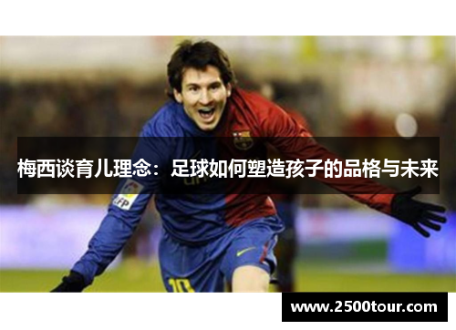 梅西谈育儿理念：足球如何塑造孩子的品格与未来