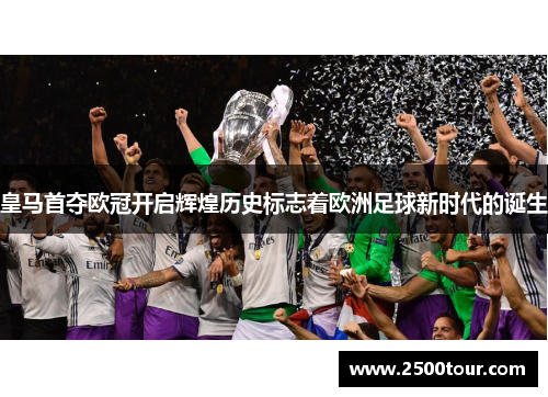 皇马首夺欧冠开启辉煌历史标志着欧洲足球新时代的诞生