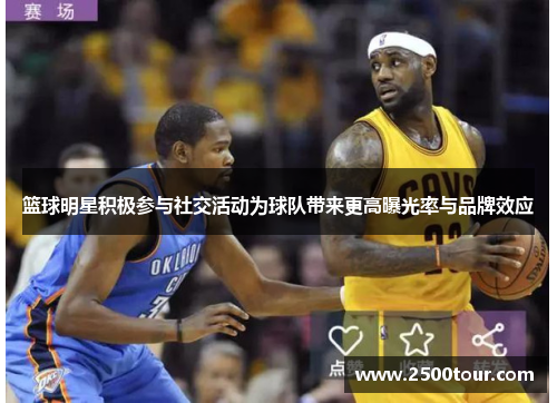 篮球明星积极参与社交活动为球队带来更高曝光率与品牌效应