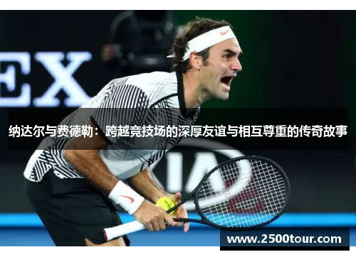 纳达尔与费德勒：跨越竞技场的深厚友谊与相互尊重的传奇故事