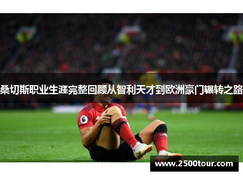 桑切斯职业生涯完整回顾从智利天才到欧洲豪门辗转之路 桑切斯职业生涯完整回顾从智利天才到欧洲豪门辗转之路