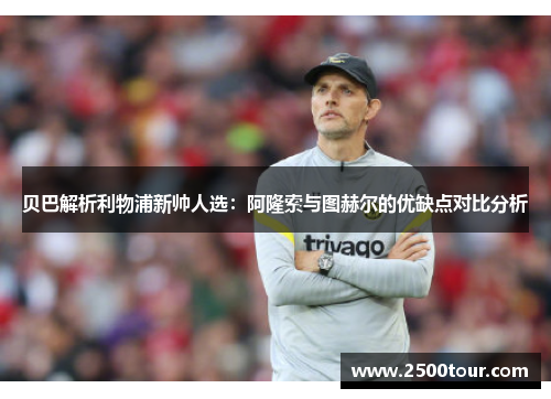 贝巴解析利物浦新帅人选：阿隆索与图赫尔的优缺点对比分析